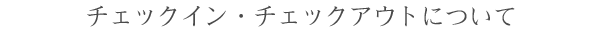 チェックイン・チェックアウトについて